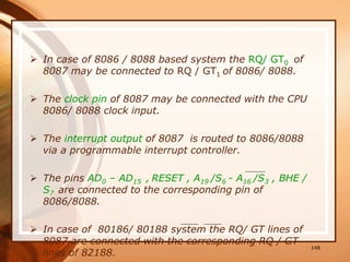  In case of 8086 / 8088 based system the RQ/ GT0 of
8087 may be connected to RQ / GT1 of 8086/ 8088.
 The clock pin of 8087 may be connected with the CPU
8086/ 8088 clock input.
 The interrupt output of 8087 is routed to 8086/8088
via a programmable interrupt controller.
 The pins AD0 – AD15 , RESET , A19 /S6 - A16 /S3 , BHE /
S7 are connected to the corresponding pin of
8086/8088.
 In case of 80186/ 80188 system the RQ/ GT lines of
8087 are connected with the corresponding RQ / GT
lines of 82188.
148
 
