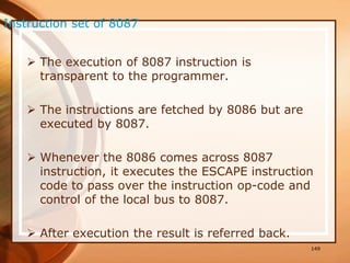  The execution of 8087 instruction is
transparent to the programmer.
 The instructions are fetched by 8086 but are
executed by 8087.
 Whenever the 8086 comes across 8087
instruction, it executes the ESCAPE instruction
code to pass over the instruction op-code and
control of the local bus to 8087.
 After execution the result is referred back.
149
Instruction set of 8087
 