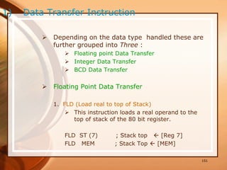  Depending on the data type handled these are
further grouped into Three :
 Floating point Data Transfer
 Integer Data Transfer
 BCD Data Transfer
 Floating Point Data Transfer
1. FLD (Load real to top of Stack)
 This instruction loads a real operand to the
top of stack of the 80 bit register.
FLD ST (7) ; Stack top  [Reg 7]
FLD MEM ; Stack Top  [MEM]
151
1) Data Transfer Instruction
 
