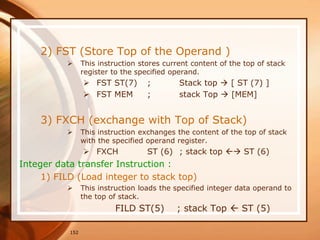 152
2) FST (Store Top of the Operand )
 This instruction stores current content of the top of stack
register to the specified operand.
 FST ST(7) ; Stack top  [ ST (7) ]
 FST MEM ; stack Top  [MEM]
3) FXCH (exchange with Top of Stack)
 This instruction exchanges the content of the top of stack
with the specified operand register.
 FXCH ST (6) ; stack top  ST (6)
Integer data transfer Instruction :
1) FILD (Load integer to stack top)
 This instruction loads the specified integer data operand to
the top of stack.
FILD ST(5) ; stack Top  ST (5)
 