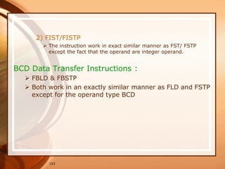 153
2) FIST/FISTP
 The instruction work in exact similar manner as FST/ FSTP
except the fact that the operand are integer operand.
BCD Data Transfer Instructions :
 FBLD & FBSTP
 Both work in an exactly similar manner as FLD and FSTP
except for the operand type BCD
 
