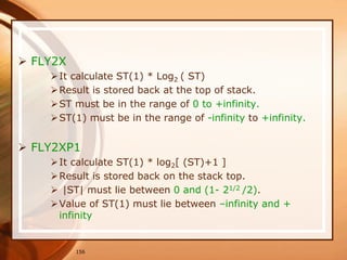 156
 FLY2X
It calculate ST(1) * Log2 ( ST)
Result is stored back at the top of stack.
ST must be in the range of 0 to +infinity.
ST(1) must be in the range of -infinity to +infinity.
 FLY2XP1
It calculate ST(1) * log2[ (ST)+1 ]
Result is stored back on the stack top.
 |ST| must lie between 0 and (1- 21/2 /2).
Value of ST(1) must lie between –infinity and +
infinity
 