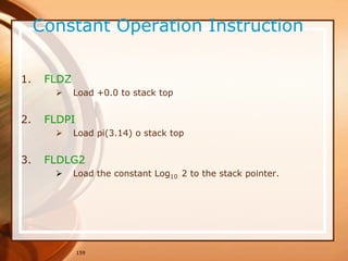 159
Constant Operation Instruction
1. FLDZ
 Load +0.0 to stack top
2. FLDPI
 Load pi(3.14) o stack top
3. FLDLG2
 Load the constant Log10 2 to the stack pointer.
 