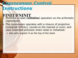 Coprocessor Control
Instructions
FINIT/FNINIT
• Performs a reset (initialize) operation on the arithmetic
coprocessor.
• The coprocessor operates with a closure of projective
(unsigned infinity), rounds to the nearest or even, and
uses extended-precision when reset or initialized.
• also sets register 0 as the top of the stack
 