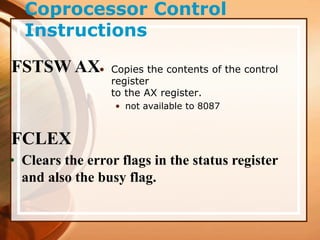 Coprocessor Control
Instructions
• Copies the contents of the control
register
to the AX register.
• not available to 8087
FSTSW AX
FCLEX
• Clears the error flags in the status register
and also the busy flag.
 