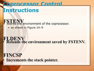 Coprocessor Control
Instructions
FSTENV
• Stores the environment of the coprocessor.
• as shown in Figure 14–9
FLDENV
• Reloads the environment saved by FSTENV.
FINCSP
• Increments the stack pointer.
 
