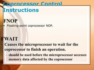 Coprocessor Control
Instructions
FNOP
• Floating-point coprocessor NOP.
FWAIT
• Causes the microprocessor to wait for the
coprocessor to finish an operation.
– should be used before the microprocessor accesses
memory data affected by the coprocessor
 