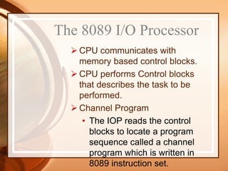  CPU communicates with
memory based control blocks.
 CPU performs Control blocks
that describes the task to be
performed.
 Channel Program
• The IOP reads the control
blocks to locate a program
sequence called a channel
program which is written in
8089 instruction set.
The 8089 I/O Processor
 