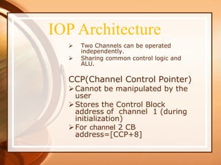  Two Channels can be operated
independently.
 Sharing common control logic and
ALU.
CCP(Channel Control Pointer)
Cannot be manipulated by the
user
Stores the Control Block
address of channel 1 (during
initialization)
For channel 2 CB
address=[CCP+8]
IOP Architecture
 
