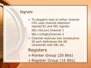  To dispatch task to either channel
CPU uses channel attention
signal(CA) and SEL signals.
SEL=0(Low) Channel 1
SEL=1(High)Channel 2
 Channel reserves two consecutive
IO port Addresses the A0
connected with SEL bit.
Registers
 Pointer Group (20 Bits)
 Register Group (16 Bits)
Signals
 