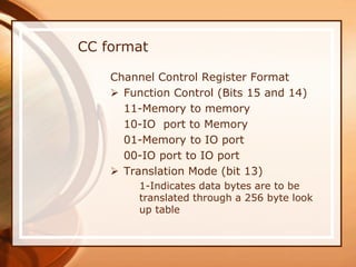 Channel Control Register Format
 Function Control (Bits 15 and 14)
11-Memory to memory
10-IO port to Memory
01-Memory to IO port
00-IO port to IO port
 Translation Mode (bit 13)
1-Indicates data bytes are to be
translated through a 256 byte look
up table
CC format
 