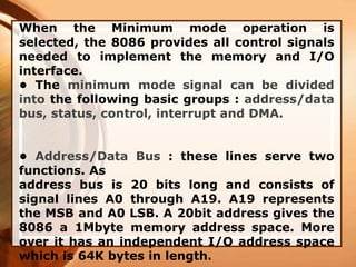 When the Minimum mode operation is
selected, the 8086 provides all control signals
needed to implement the memory and I/O
interface.
• The minimum mode signal can be divided
into the following basic groups : address/data
bus, status, control, interrupt and DMA.
• Address/Data Bus : these lines serve two
functions. As
address bus is 20 bits long and consists of
signal lines A0 through A19. A19 represents
the MSB and A0 LSB. A 20bit address gives the
8086 a 1Mbyte memory address space. More
over it has an independent I/O address space
which is 64K bytes in length.
 