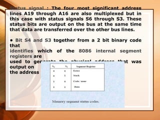 Status signal : The four most significant address
lines A19 through A16 are also multiplexed but in
this case with status signals S6 through S3. These
status bits are output on the bus at the same time
that data are transferred over the other bus lines.
• Bit S4 and S3 together from a 2 bit binary code
that
identifies which of the 8086 internal segment
registers are
used to generate the physical address that was
output on
the address bus during the current bus cycle.
 
