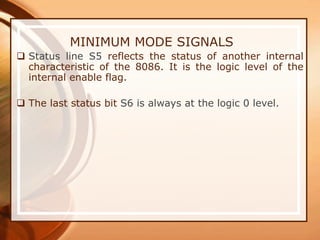 MINIMUM MODE SIGNALS
 Status line S5 reflects the status of another internal
characteristic of the 8086. It is the logic level of the
internal enable flag.
 The last status bit S6 is always at the logic 0 level.
 