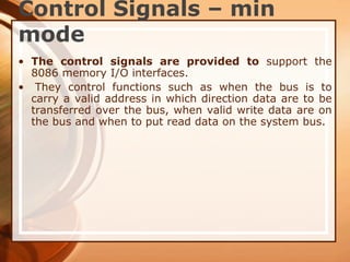 Control Signals – min
mode
• The control signals are provided to support the
8086 memory I/O interfaces.
• They control functions such as when the bus is to
carry a valid address in which direction data are to be
transferred over the bus, when valid write data are on
the bus and when to put read data on the system bus.
 