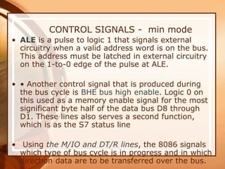 CONTROL SIGNALS - min mode
• ALE is a pulse to logic 1 that signals external
circuitry when a valid address word is on the bus.
This address must be latched in external circuitry
on the 1-to-0 edge of the pulse at ALE.
• • Another control signal that is produced during
the bus cycle is BHE bus high enable. Logic 0 on
this used as a memory enable signal for the most
significant byte half of the data bus D8 through
D1. These lines also serves a second function,
which is as the S7 status line
• Using the M/IO and DT/R lines, the 8086 signals
which type of bus cycle is in progress and in which
direction data are to be transferred over the bus.
 