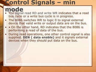 Control Signals – min
mode
• The signal read RD and write WR indicates that a read
bus cycle or a write bus cycle is in progress.
• The 8086 switches WR to logic 0 to signal external
device that valid write or output data are on the bus.
• • On the other hand, RD indicates that the 8086 is
performing a read of data of the bus.
• During read operations, one other control signal is also
supplied. DEN ( data enable) and it signals external
devices when they should put data on the bus.
 