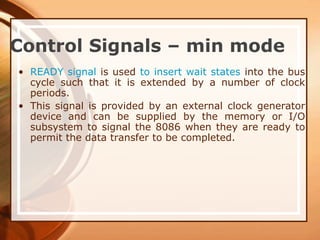 Control Signals – min mode
• READY signal is used to insert wait states into the bus
cycle such that it is extended by a number of clock
periods.
• This signal is provided by an external clock generator
device and can be supplied by the memory or I/O
subsystem to signal the 8086 when they are ready to
permit the data transfer to be completed.
 