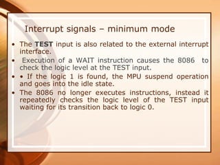 Interrupt signals – minimum mode
• The TEST input is also related to the external interrupt
interface.
• Execution of a WAIT instruction causes the 8086 to
check the logic level at the TEST input.
• • If the logic 1 is found, the MPU suspend operation
and goes into the idle state.
• The 8086 no longer executes instructions, instead it
repeatedly checks the logic level of the TEST input
waiting for its transition back to logic 0.
 