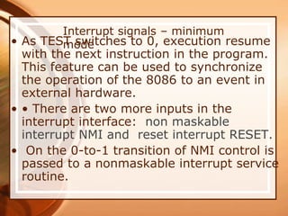 Interrupt signals – minimum
mode
• As TEST switches to 0, execution resume
with the next instruction in the program.
This feature can be used to synchronize
the operation of the 8086 to an event in
external hardware.
• • There are two more inputs in the
interrupt interface: non maskable
interrupt NMI and reset interrupt RESET.
• On the 0-to-1 transition of NMI control is
passed to a nonmaskable interrupt service
routine.
 
