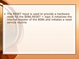 • The RESET input is used to provide a hardware
reset for the 8086.RESET = logic 0 initializes the
internal register of the 8086 and initiates a reset
service routine
 