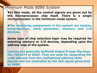 Minimum Mode 8086 System
•In this mode, all the control signals are given out by
the microprocessor chip itself. There is a single
microprocessor in the minimum mode system.
•The remaining components in the system are latches,
transreceivers, clock generator, memory and I/O
devices.
Some type of chip selection logic may be required for
selecting memory or I/O devices, depending upon the
address map of the system.
Latches are generally buffered output D-type flip-flops
like 74LS373 or 8282. They are used for separating the
valid address from the multiplexed address/data
signals and are controlled by the ALE signal generated
by 8086.
 