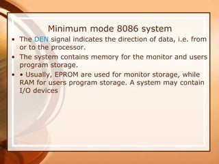 Minimum mode 8086 system
• The DEN signal indicates the direction of data, i.e. from
or to the processor.
• The system contains memory for the monitor and users
program storage.
• • Usually, EPROM are used for monitor storage, while
RAM for users program storage. A system may contain
I/O devices
 