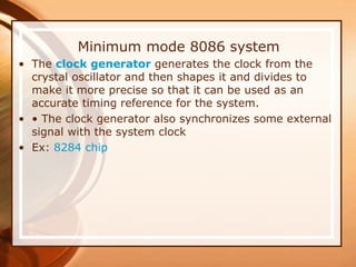 Minimum mode 8086 system
• The clock generator generates the clock from the
crystal oscillator and then shapes it and divides to
make it more precise so that it can be used as an
accurate timing reference for the system.
• • The clock generator also synchronizes some external
signal with the system clock
• Ex: 8284 chip
 