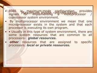 Maximum mode -introduction
• 8086 in maximum-mode configuration, provides
signals for implementing a multiprocessor /
coprocessor system environment.
• By multiprocessor environment we mean that one
microprocessor exists in the system and that each
processor is executing its own program.
• • Usually in this type of system environment, there are
some system resources that are common to all
processors- global resources.
• other resources that are assigned to specific
processors. local or private resources.
 