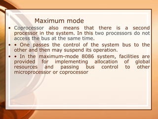 Maximum mode
• Coprocessor also means that there is a second
processor in the system. In this two processors do not
access the bus at the same time.
• • One passes the control of the system bus to the
other and then may suspend its operation.
• • In the maximum-mode 8086 system, facilities are
provided for implementing allocation of global
resources and passing bus control to other
microprocessor or coprocessor
 