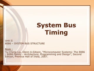System Bus
Timing
Unit II
8086 – SYSTEM BUS STRUCTURE
Book :
Yu-Cheng Liu, Glenn A.Gibson, “Microcomputer Systems: The 8086
/ 8088 Family - Architecture, Programming and Design”, Second
Edition, Prentice Hall of India, 2007.
 