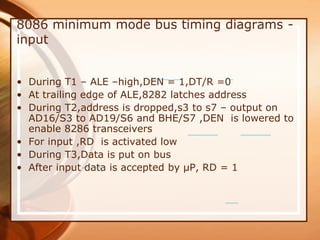 8086 minimum mode bus timing diagrams -
input
• During T1 – ALE –high,DEN = 1,DT/R =0
• At trailing edge of ALE,8282 latches address
• During T2,address is dropped,s3 to s7 – output on
AD16/S3 to AD19/S6 and BHE/S7 ,DEN is lowered to
enable 8286 transceivers
• For input ,RD is activated low
• During T3,Data is put on bus
• After input data is accepted by µP, RD = 1
 