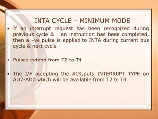 INTA CYCLE – MINIMUM MODE
• If an interrupt request has been recognized during
previous cycle & an instruction has been completed,
then a –ve pulse is applied to INTA during current bus
cycle & next cycle
• Pulses extend from T2 to T4
• The I/F accepting the ACK,puts INTERRUPT TYPE on
AD7-AD0 which will be available from T2 to T4
 