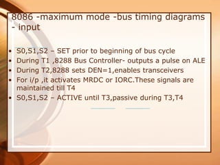 8086 -maximum mode -bus timing diagrams
- input
• S0,S1,S2 – SET prior to beginning of bus cycle
• During T1 ,8288 Bus Controller- outputs a pulse on ALE
• During T2,8288 sets DEN=1,enables transceivers
• For i/p ,it activates MRDC or IORC.These signals are
maintained till T4
• S0,S1,S2 – ACTIVE until T3,passive during T3,T4
 