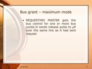 Bus grant – maximum mode
• REQUESTING MASTER gets the
bus control for one or more bus
cycles.It sends release pulse to µP
over the same line as it had sent
request
73
03-03-2023
 