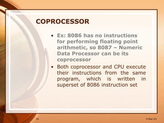 COPROCESSOR
• Ex: 8086 has no instructions
for performing floating point
arithmetic, so 8087 – Numeric
Data Processor can be its
coprocessor
• Both coprocessor and CPU execute
their instructions from the same
program, which is written in
superset of 8086 instruction set
79 3-Mar-23
 