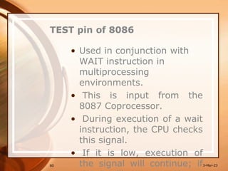 TEST pin of 8086
• Used in conjunction with
WAIT instruction in
multiprocessing
environments.
• This is input from the
8087 Coprocessor.
• During execution of a wait
instruction, the CPU checks
this signal.
• If it is low, execution of
the signal will continue; if
80 3-Mar-23
 