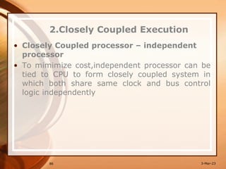 2.Closely Coupled Execution
• Closely Coupled processor – independent
processor
• To mimimize cost,independent processor can be
tied to CPU to form closely coupled system in
which both share same clock and bus control
logic independently
86 3-Mar-23
 