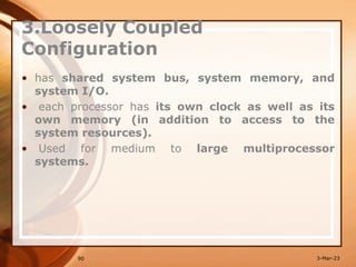 3.Loosely Coupled
Configuration
• has shared system bus, system memory, and
system I/O.
• each processor has its own clock as well as its
own memory (in addition to access to the
system resources).
• Used for medium to large multiprocessor
systems.
90 3-Mar-23
 