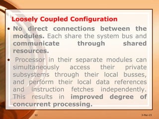 Loosely Coupled Configuration
92
• No direct connections between the
modules. Each share the system bus and
communicate through shared
resources.
• Processor in their separate modules can
simultaneously access their private
subsystems through their local busses,
and perform their local data references
and instruction fetches independently.
This results in improved degree of
concurrent processing.
3-Mar-23
 