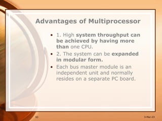 Advantages of Multiprocessor
• 1. High system throughput can
be achieved by having more
than one CPU.
• 2. The system can be expanded
in modular form.
• Each bus master module is an
independent unit and normally
resides on a separate PC board.
93 3-Mar-23
 