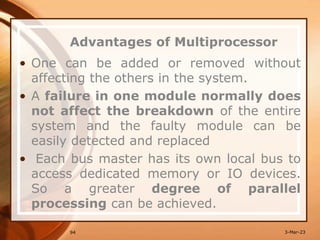 Advantages of Multiprocessor
• One can be added or removed without
affecting the others in the system.
• A failure in one module normally does
not affect the breakdown of the entire
system and the faulty module can be
easily detected and replaced
• Each bus master has its own local bus to
access dedicated memory or IO devices.
So a greater degree of parallel
processing can be achieved.
94 3-Mar-23
 