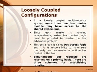 Loosely Coupled
Configurations
• In a loosely coupled multiprocessor
system, more than one bus master
module may have access to the
shared system bus.
• Since each master is running
independently, extra bus control logic
must be provided to resolve the bus
arbitration problem
• This extra logic is called bus access logic
and it is its responsibility to make sure
that only one bus master at a time has
control of the bus.
• Simultaneous bus requests are
resolved on a priority basis. There are
three schemes for establishing
priority:
95 3-Mar-23
 