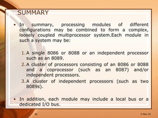 SUMMARY
• In summary, processing modules of different
configurations may be combined to form a complex,
loosely coupled multiprocessor system.Each module in
such a system may be:
1.A single 8086 or 8088 or an independent processor
such as an 8089.
2.A cluster of processors consisting of an 8086 or 8088
and a coprocessor (such as an 8087) and/or
independent processors.
3.A cluster of independent processors (such as two
8089s).
• In addition, each module may include a local bus or a
dedicated I/O bus.
98 3-Mar-23
 