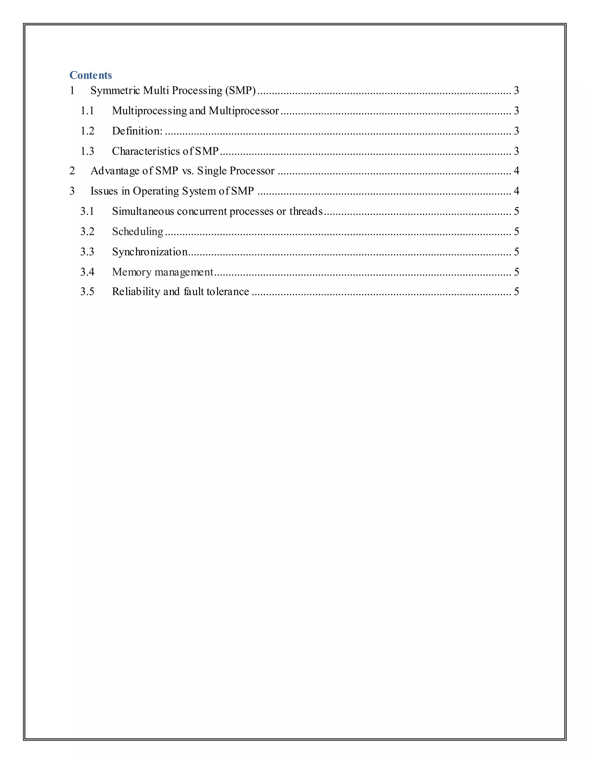 Contents
1 Symmetric Multi Processing (SMP)........................................................................................ 3
1.1 Multiprocessing and Multiprocessor................................................................................ 3
1.2 Definition: ........................................................................................................................ 3
1.3 Characteristics of SMP..................................................................................................... 3
2 Advantage of SMP vs. Single Processor ................................................................................. 4
3 Issues in Operating System of SMP ........................................................................................ 4
3.1 Simultaneous concurrent processes or threads................................................................. 5
3.2 Scheduling........................................................................................................................ 5
3.3 Synchronization................................................................................................................ 5
3.4 Memory management....................................................................................................... 5
3.5 Reliability and fault tolerance .......................................................................................... 5
 