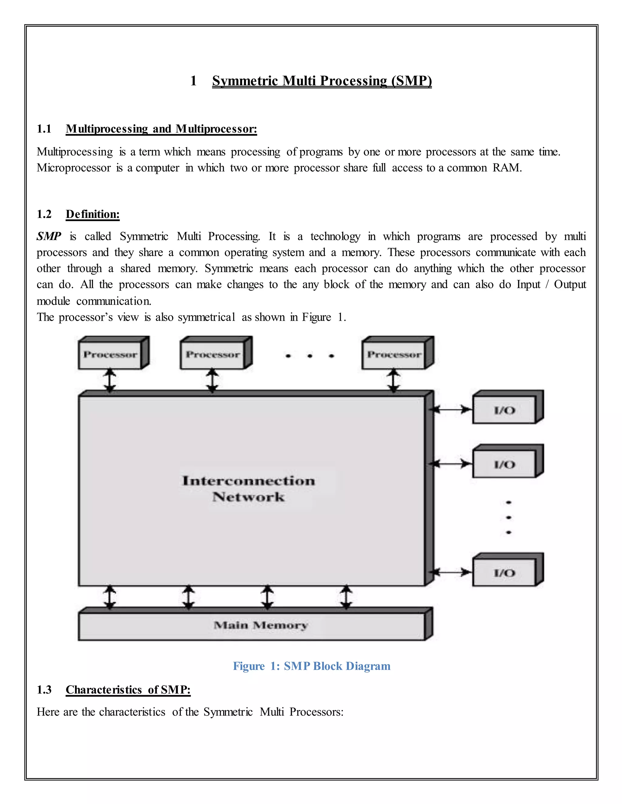 1 Symmetric Multi Processing (SMP)
1.1 Multiprocessing and Multiprocessor:
Multiprocessing is a term which means processing of programs by one or more processors at the same time.
Microprocessor is a computer in which two or more processor share full access to a common RAM.
1.2 Definition:
SMP is called Symmetric Multi Processing. It is a technology in which programs are processed by multi
processors and they share a common operating system and a memory. These processors communicate with each
other through a shared memory. Symmetric means each processor can do anything which the other processor
can do. All the processors can make changes to the any block of the memory and can also do Input / Output
module communication.
The processor’s view is also symmetrical as shown in Figure 1.
Figure 1: SMP Block Diagram
1.3 Characteristics of SMP:
Here are the characteristics of the Symmetric Multi Processors:
 