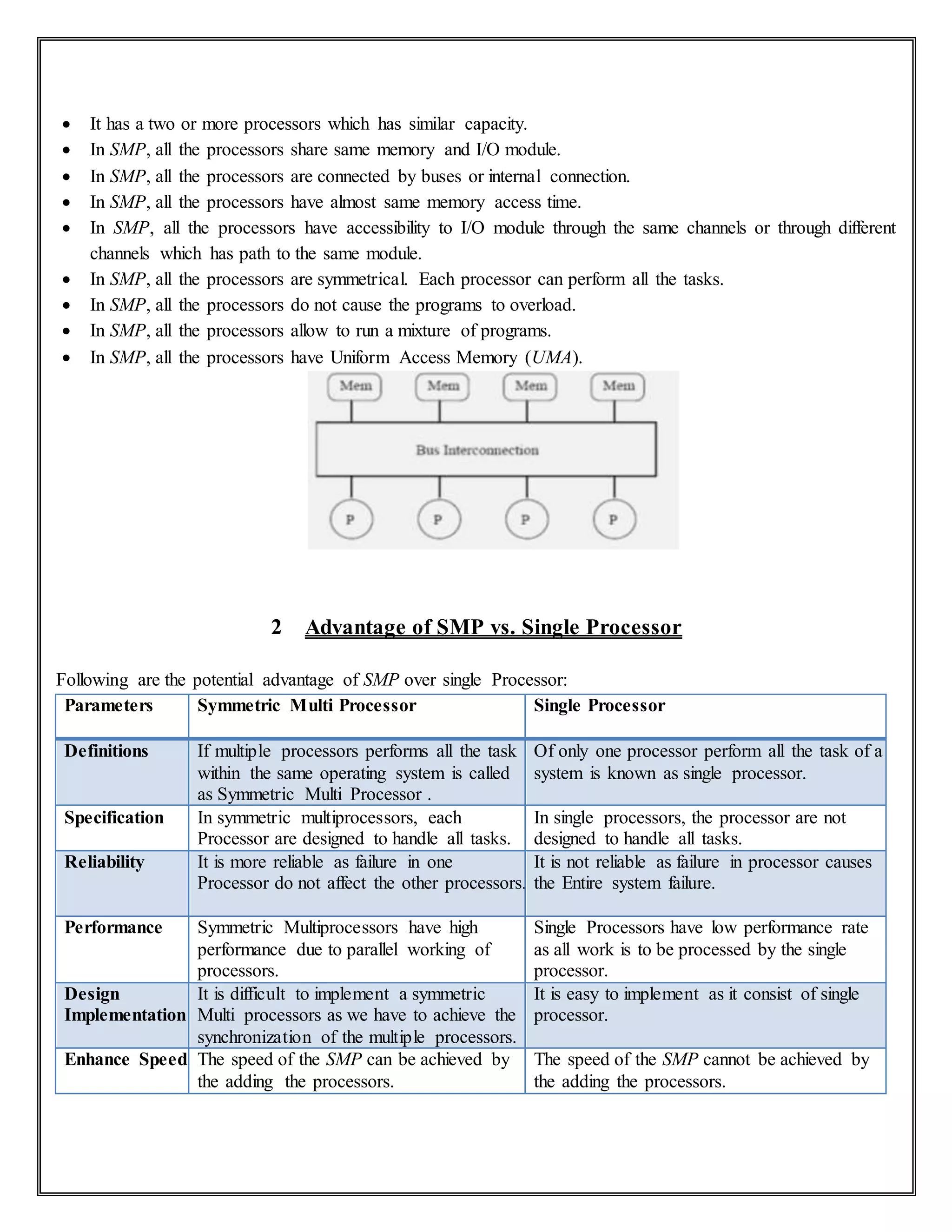  It has a two or more processors which has similar capacity.
 In SMP, all the processors share same memory and I/O module.
 In SMP, all the processors are connected by buses or internal connection.
 In SMP, all the processors have almost same memory access time.
 In SMP, all the processors have accessibility to I/O module through the same channels or through different
channels which has path to the same module.
 In SMP, all the processors are symmetrical. Each processor can perform all the tasks.
 In SMP, all the processors do not cause the programs to overload.
 In SMP, all the processors allow to run a mixture of programs.
 In SMP, all the processors have Uniform Access Memory (UMA).
2 Advantage of SMP vs. Single Processor
Following are the potential advantage of SMP over single Processor:
Parameters Symmetric Multi Processor Single Processor
Definitions If multiple processors performs all the task
within the same operating system is called
as Symmetric Multi Processor .
Of only one processor perform all the task of a
system is known as single processor.
Specification In symmetric multiprocessors, each
Processor are designed to handle all tasks.
In single processors, the processor are not
designed to handle all tasks.
Reliability It is more reliable as failure in one
Processor do not affect the other processors.
It is not reliable as failure in processor causes
the Entire system failure.
Performance Symmetric Multiprocessors have high
performance due to parallel working of
processors.
Single Processors have low performance rate
as all work is to be processed by the single
processor.
Design
Implementation
It is difficult to implement a symmetric
Multi processors as we have to achieve the
synchronization of the multiple processors.
It is easy to implement as it consist of single
processor.
Enhance Speed The speed of the SMP can be achieved by
the adding the processors.
The speed of the SMP cannot be achieved by
the adding the processors.
 