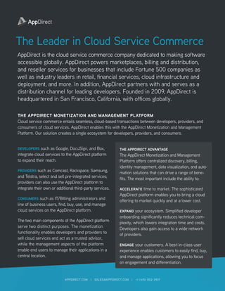 The Leader in Cloud Service Commerce
AppDirect is the cloud service commerce company dedicated to making software
accessible globally. AppDirect powers marketplaces, billing and distribution,
and reseller services for businesses that include Fortune 500 companies as
well as industry leaders in retail, financial services, cloud infrastructure and
deployment, and more. In addition, AppDirect partners with and serves as a
distribution channel for leading developers. Founded in 2009, AppDirect is
headquartered in San Francisco, California, with offices globally.
THE APPDIRECT MONETIZATION AND MANAGEMENT PLATFORM
Cloud service commerce entails seamless, cloud-based transactions between developers, providers, and
consumers of cloud services. AppDirect enables this with the AppDirect Monetization and Management
Platform. Our solution creates a single ecosystem for developers, providers, and consumers.
DEVELOPERS such as Google, DocuSign, and Box,
integrate cloud services to the AppDirect platform
to expand their reach.
PROVIDERS such as Comcast, Rackspace, Samsung,
and Telstra, select and sell pre-integrated services;
providers can also use the AppDirect platform to
integrate their own or additional third-party services.
CONSUMERS such as IT/Billing administrators and
line of business users, find, buy, use, and manage
cloud services on the AppDirect platform.
The two main components of the AppDirect platform
serve two distinct purposes. The monetization
functionality enables developers and providers to
sell cloud services and act as a trusted advisor,
while the management aspects of the platform
enable end users to manage their applications in a
central location.
THE APPDIRECT ADVANTAGE
The AppDirect Monetization and Management
Platform offers centralized discovery, billing,
identity management, data visualization, and auto-
mation solutions that can drive a range of bene-
fits. The most important include the ability to:
ACCELERATE time to market. The sophisticated
AppDirect platform enables you to bring a cloud
offering to market quickly and at a lower cost.
EXPAND your ecosystem. Simplified developer
onboarding significantly reduces technical com-
plexity, which lowers integration time and costs.
Developers also gain access to a wide network
of providers.
ENGAGE your customers. A best-in-class user
experience enables customers to easily find, buy,
and manage applications, allowing you to focus
on engagement and differentiation.
APPDIRECT.COM | SALES@APPDIRECT.COM | +1 (415) 852-3937
 