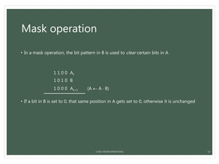 Mask operation
• In a mask operation, the bit pattern in B is used to clear certain bits in A
1 1 0 0 At
1 0 1 0 B
1 0 0 0 At+1 (A  A  B)
• If a bit in B is set to 0, that same position in A gets set to 0, otherwise it is unchanged
LOGIC MICROOPERATIONS 18
 
