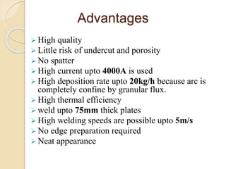Advantages
 High quality
 Little risk of undercut and porosity
 No spatter
 High current upto 4000A is used
 High deposition rate upto 20kg/h because arc is
completely confine by granular flux.
 High thermal efficiency
 weld upto 75mm thick plates
 High welding speeds are possible upto 5m/s
 No edge preparation required
 Neat appearance
 